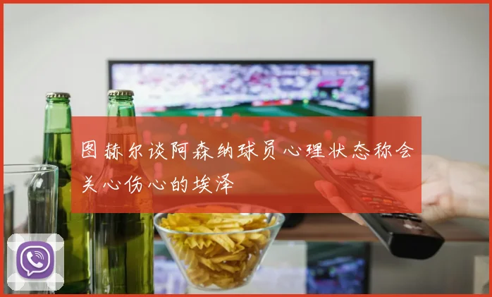 图赫尔谈阿森纳球员心理状态称会关心伤心的埃泽