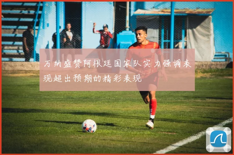 万纳盛赞阿根廷国家队实力强调表现超出预期的精彩表现