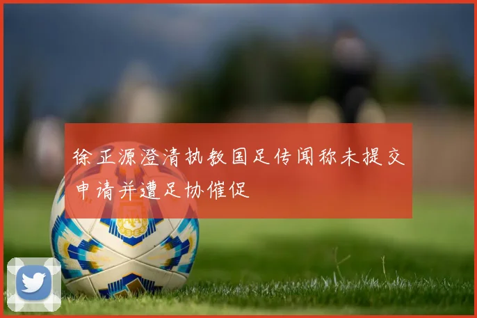 徐正源澄清执教国足传闻称未提交申请并遭足协催促
