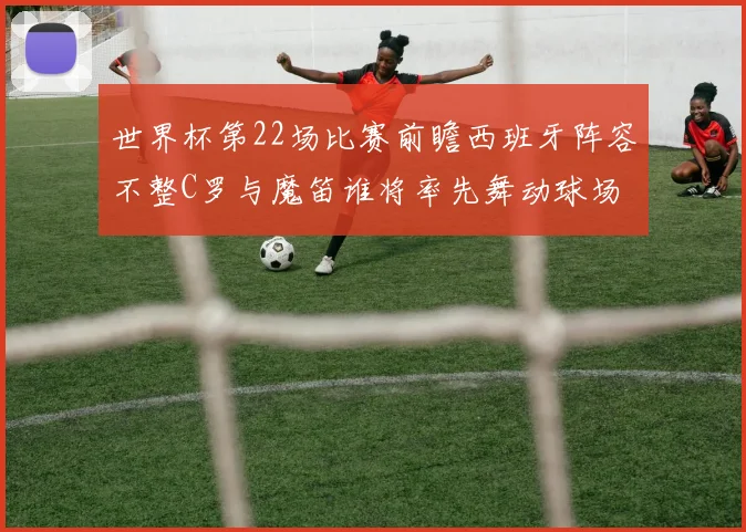 世界杯第22场比赛前瞻西班牙阵容不整C罗与魔笛谁将率先舞动球场