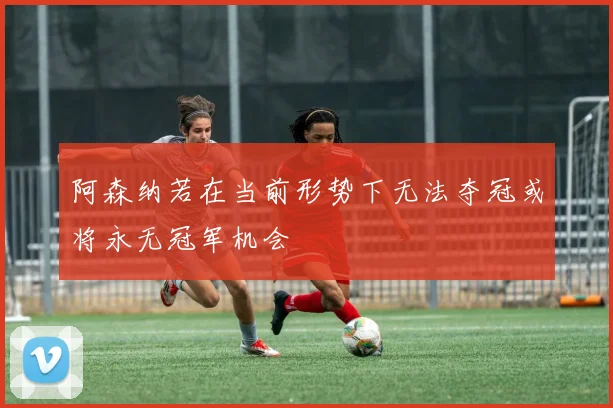 阿森纳若在当前形势下无法夺冠或将永无冠军机会
