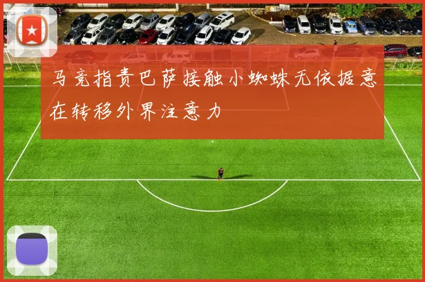 马竞指责巴萨接触小蜘蛛无依据意在转移外界注意力