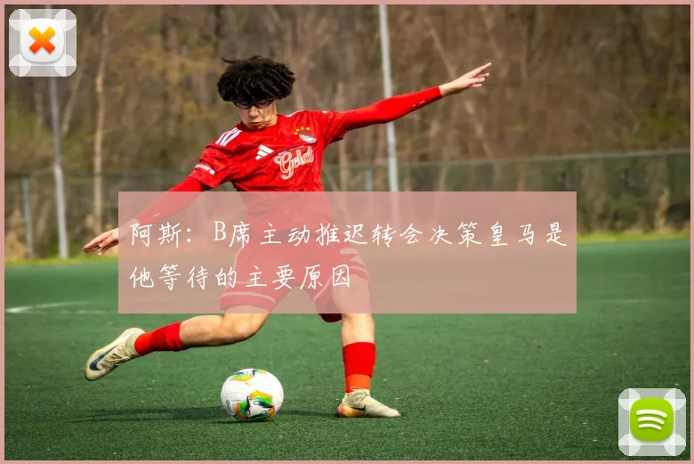 阿斯：B席主动推迟转会决策皇马是他等待的主要原因