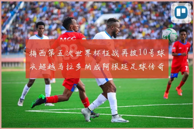 梅西第五次世界杯征战再披10号球衣超越马拉多纳成阿根廷足球传奇