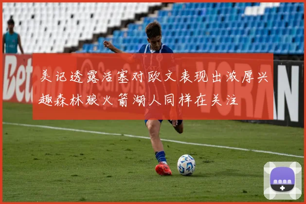 美记透露活塞对欧文表现出浓厚兴趣森林狼火箭湖人同样在关注
