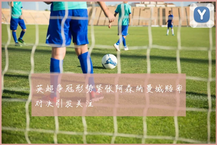 英超争冠形势紧张阿森纳曼城赔率对决引发关注