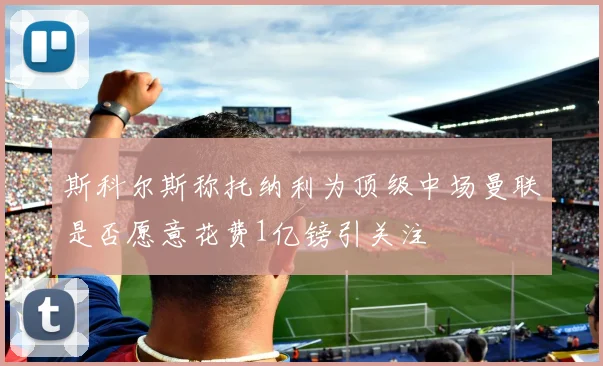 斯科尔斯称托纳利为顶级中场曼联是否愿意花费1亿镑引关注