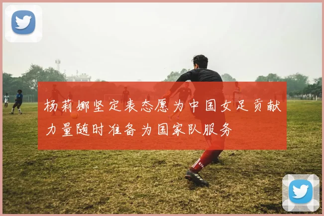 杨莉娜坚定表态愿为中国女足贡献力量随时准备为国家队服务