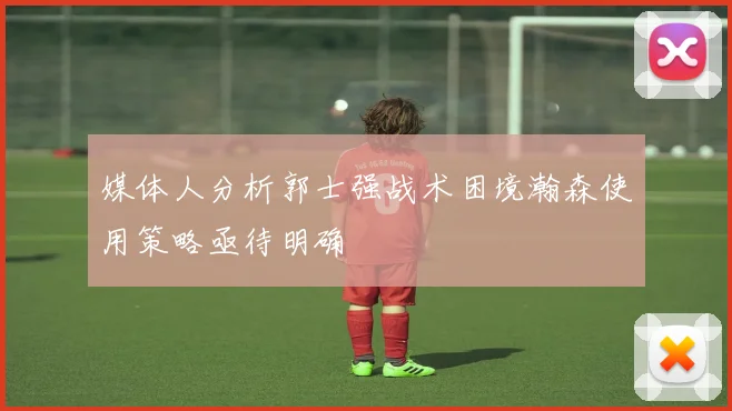 媒体人分析郭士强战术困境瀚森使用策略亟待明确
