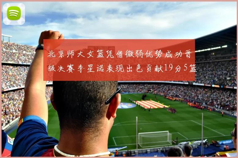 北京师大女篮凭借微弱优势成功晋级决赛李星诺表现出色贡献19分5篮板
