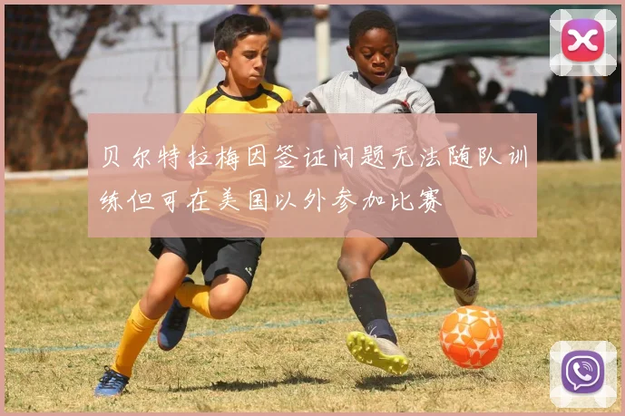 贝尔特拉梅因签证问题无法随队训练但可在美国以外参加比赛