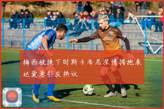 梅西被换下时斯卡洛尼深情拥抱表达爱意引发热议