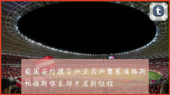 前国安外援古加正式加盟塞浦路斯帕福斯俱乐部开启新征程