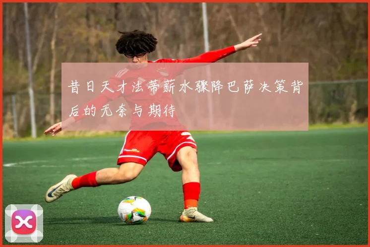 昔日天才法蒂薪水骤降巴萨决策背后的无奈与期待