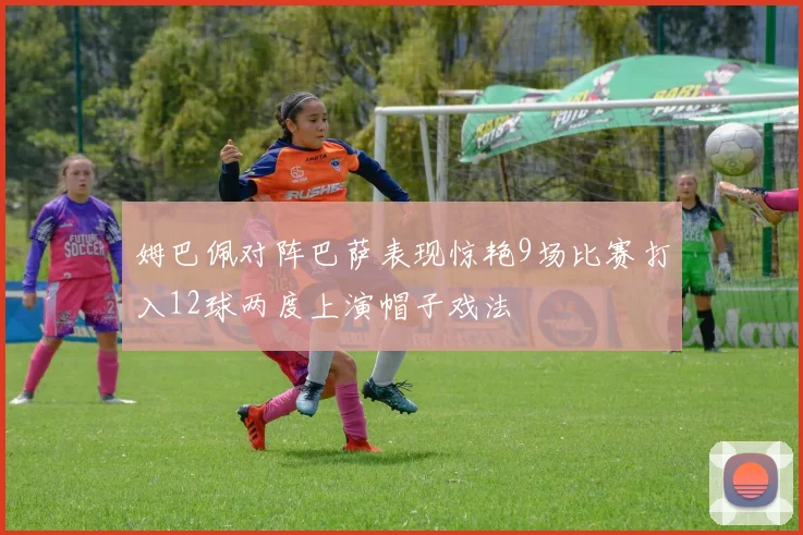 姆巴佩对阵巴萨表现惊艳9场比赛打入12球两度上演帽子戏法