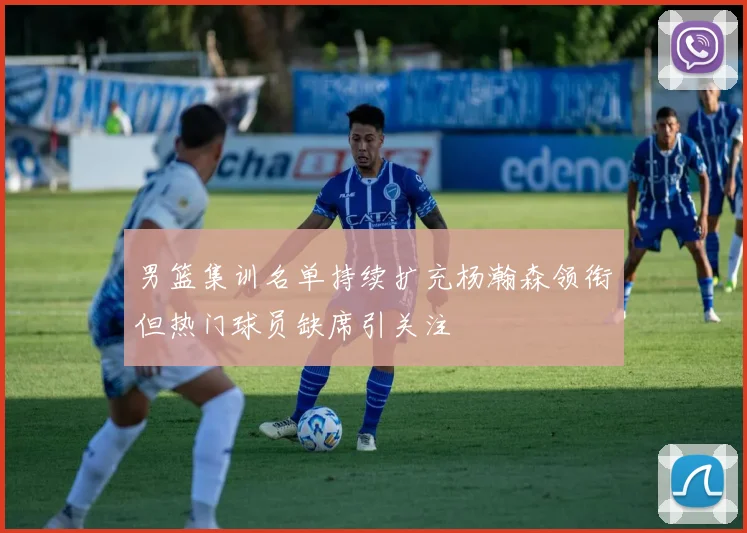 男篮集训名单持续扩充杨瀚森领衔但热门球员缺席引关注