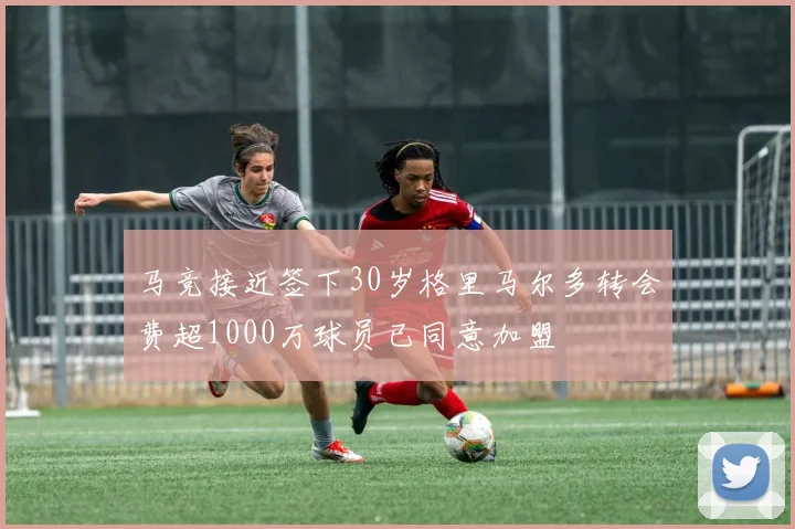 马竞接近签下30岁格里马尔多转会费超1000万球员已同意加盟