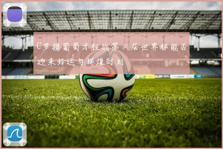 C罗携葡萄牙征战第六届世界杯能否迎来好运与辉煌时刻