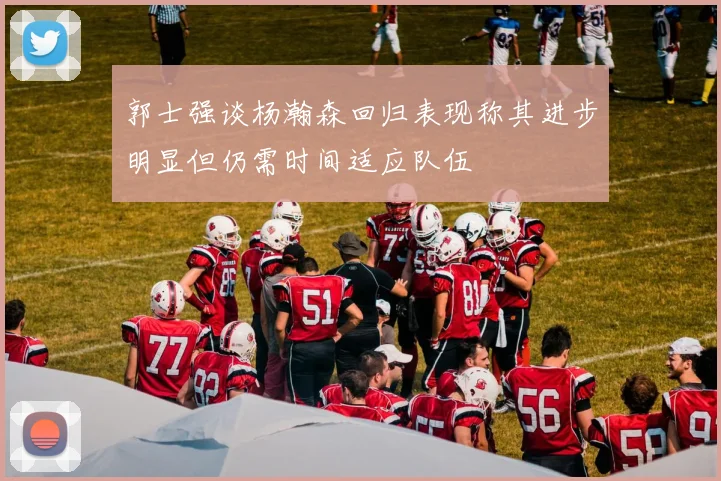郭士强谈杨瀚森回归表现称其进步明显但仍需时间适应队伍